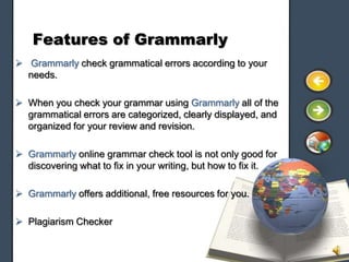 Features of Grammarly
 Grammarly check grammatical errors according to your
  needs.

 When you check your grammar using Grammarly all of the
  grammatical errors are categorized, clearly displayed, and
  organized for your review and revision.

 Grammarly online grammar check tool is not only good for
  discovering what to fix in your writing, but how to fix it.

 Grammarly offers additional, free resources for you.

 Plagiarism Checker
 