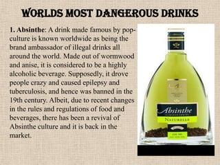Worlds MOST DANGEROUS DRINKS
1. Absinthe: A drink made famous by pop-
culture is known worldwide as being the
brand ambassador of illegal drinks all
around the world. Made out of wormwood
and anise, it is considered to be a highly
alcoholic beverage. Supposedly, it drove
people crazy and caused epilepsy and
tuberculosis, and hence was banned in the
19th century. Albeit, due to recent changes
in the rules and regulations of food and
beverages, there has been a revival of
Absinthe culture and it is back in the
market.
 