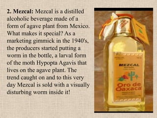 2. Mezcal: Mezcal is a distilled
alcoholic beverage made of a
form of agave plant from Mexico.
What makes it special? As a
marketing gimmick in the 1940's,
the producers started putting a
worm in the bottle, a larval form
of the moth Hypopta Agavis that
lives on the agave plant. The
trend caught on and to this very
day Mezcal is sold with a visually
disturbing worm inside it!
 