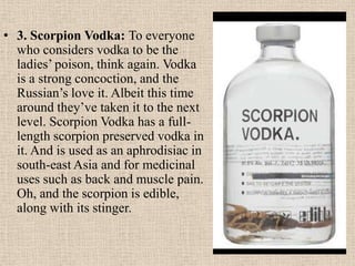 • 3. Scorpion Vodka: To everyone
who considers vodka to be the
ladies’ poison, think again. Vodka
is a strong concoction, and the
Russian’s love it. Albeit this time
around they’ve taken it to the next
level. Scorpion Vodka has a full-
length scorpion preserved vodka in
it. And is used as an aphrodisiac in
south-east Asia and for medicinal
uses such as back and muscle pain.
Oh, and the scorpion is edible,
along with its stinger.
 