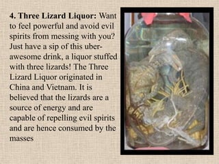 4. Three Lizard Liquor: Want
to feel powerful and avoid evil
spirits from messing with you?
Just have a sip of this uber-
awesome drink, a liquor stuffed
with three lizards! The Three
Lizard Liquor originated in
China and Vietnam. It is
believed that the lizards are a
source of energy and are
capable of repelling evil spirits
and are hence consumed by the
masses
 