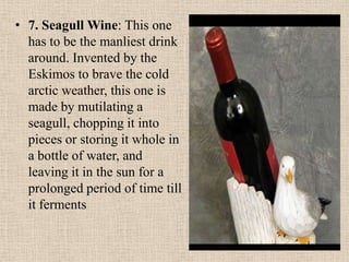 • 7. Seagull Wine: This one
has to be the manliest drink
around. Invented by the
Eskimos to brave the cold
arctic weather, this one is
made by mutilating a
seagull, chopping it into
pieces or storing it whole in
a bottle of water, and
leaving it in the sun for a
prolonged period of time till
it ferments
 