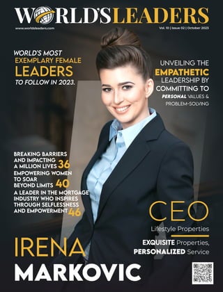 www.worldsleaders.com
IRENA
MARKOViC
UNVEiLiNG THE
EMPATHETIC
LEADERSHiP BY
COMMiTTiNG TO
PERSONAL VALUES &
PROBLEM-SOLViNG
EMPOWERiNG WOMEN
TO SOAR
BEYOND LiMiTS 40
36
46
WORLD'S MOST
EXEMPLARY FEMALE
LEADERS
TO FOLLOW iN 2023.
CEO
Lifestyle Properties
EXQUiSiTE Properties,
PERSONALiZED Service
BREAKiNG BARRiERS
AND IMPACTiNG
A MiLLiON LiVES
A LEADER iN THE MORTGAGE
INDUSTRY WHO INSPiRES
THROUGH SELFLESSNESS
AND EMPOWERMENT
Vol. 10 | Issue 02 | October 2023
 