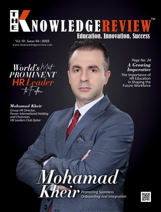 www.theknowledgereview.com
Vol. 10 | Issue 04 | 2023
Vol. 10 | Issue 04 | 2023
Vol. 10 | Issue 04 | 2023
Mohamad
KheirPromo ng Seamless
Onboarding and Integra on
World'sMost
PROMINENT
HRLeader
toFollow
Page No: 24
A Growing
Imperative
The Importance of
HR Educa on
in Shaping the
Future Workforce
Mohamad Kheir
Group HR Director,
Power Interna onal Holding
and Chairman,
HR Leaders Club Qatar
 