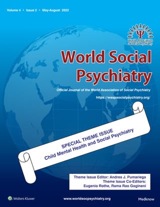 Volume 4 • Issue 2 • May-August 2022
WorldSocial
Psychiatry
Ofcial Journal of the World Association of Social Psychiatry
https://waspsocialpsychiatry.org/
www.worldsocpsychiatry.org
World
Social
Psychiatry
●
Volume
4
●
Issue
2
●
May-August
2022
●
Pages
***-***
SPECIAL THEME ISSUE
Child Mental Health and Social Psychiatry
Spine 2.5 mm
Theme Issue Editor: Andres J. Pumariega
Theme Issue Co-Editors:
Eugenio Rothe, Rama Rao Gogineni
 