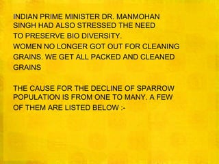 INDIAN PRIME MINISTER DR. MANMOHAN SINGH HAD ALSO STRESSED THE NEEDTO PRESERVE BIO DIVERSITY.WOMEN NO LONGER GOT OUT FOR CLEANINGGRAINS. WE GET ALL PACKED AND CLEANEDGRAINSTHE CAUSE FOR THE DECLINE OF SPARROW POPULATION IS FROM ONE TO MANY. A FEWOF THEM ARE LISTED BELOW :-