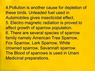 4.Pollution is another cause for depletion ofthese birds. Unleaded fuel used in Automobiles gives insecticidal effect.5. Electro magnetic radiation is proved to affect growth of sparrow population.6. There are several species of sparrowfamily namely American Tree Sparrow,Fox Sparrow, Lark Sparrow, Whitecrowned sparrow, Savannah sparrow.The Blood of sparrows is used in UnaniMedicinal preparations. 