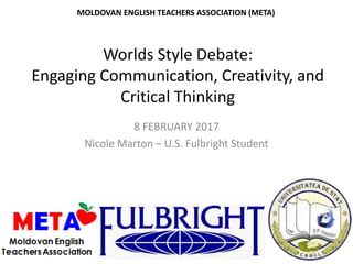 Worlds Style Debate:
Engaging Communication, Creativity, and
Critical Thinking
8 FEBRUARY 2017
Nicole Marton – U.S. Fulbright Student
MOLDOVAN ENGLISH TEACHERS ASSOCIATION (META)
 