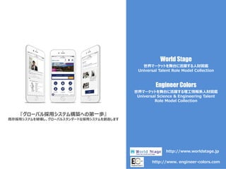 World Stage
『グローバル採用システム構築への第一歩』
既存採用システムを破壊し、グローバルスタンダードな採用システムを創造します
世界マーケットを舞台に活躍する人財図鑑
Universal Talent Role Model Collection
http://www.worldstage.jp
Engineer Colors
世界マーケットを舞台に活躍する理工情報系人財図鑑
Universal Science & Engineering Talent
Role Model Collection
http://www. engineer-colors.com
 