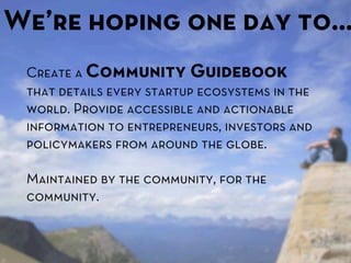 We’re hoping one day to…
 Create a Community Guidebook
 that details every startup ecosystems in the
 world. Provide accessible and actionable
 information to entrepreneurs, investors and
 policymakers from around the globe.

 Maintained by the community, for the
 community.
 