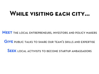 While visiting each city… 	
  

Meet the local entrepreneurs, investors and policy makers

 Give public talks to share our team’s skills and expertise

   Seek local activists to become startup ambassadors
 