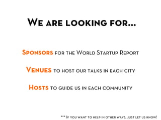 We are looking for…	
  

Sponsors for the World Startup Report

 Venues to host our talks in each city

  Hosts to guide us in each community



            *** If you want to help in other ways, just let us know!	
  
 