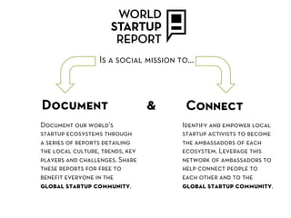 Is a social mission to…



Document                         &     Connect
Document our world’s                  Identify and empower local
startup ecosystems through            startup activists to become
a series of reports detailing         the ambassadors of each
the local culture, trends, key        ecosystem. Leverage this
players and challenges. Share         network of ambassadors to
these reports for free to             help connect people to
beneﬁt everyone in the                each other and to the
global startup community.             global startup community.
 