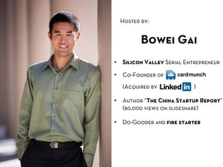 Hosted by:	
  


           Bowei Gai
•  Silicon Valley Serial Entrepreneur

•  Co-Founder of
   (Acquired by            )

•  Author “The China Startup Report”
   (80,000 views on slideshare)

•  Do-Gooder and ﬁre starter
 