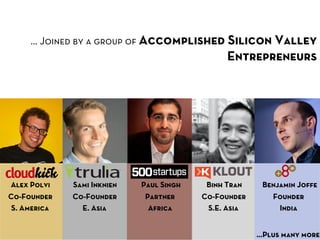 … Joined by a group of Accomplished Silicon Valley
                                               Entrepreneurs




Alex Polvi    Sami Inknien   Paul Singh    Binh Tran    Benjamin Joﬀe
Co-Founder    Co-Founder      Partner     Co-Founder      Founder
 S. America     E. Asia        Africa      S.E. Asia        India


                                                       …Plus many more
 