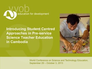 Introducing Student Centred
Approaches in Pre-service
Science Teacher Education
in Cambodia
World Conference on Science and Technology Education,
September 29 – October 3, 2013
 