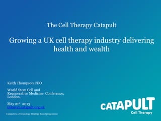 The Cell Therapy Catapult

Growing a UK cell therapy industry delivering
health and wealth

Keith Thompson CEO
World Stem Cell and
Regenerative Medicine Conference,
London.
May 21st 2013
info@ct.catapult.org.uk
Catapult is a Technology Strategy Board programme

 