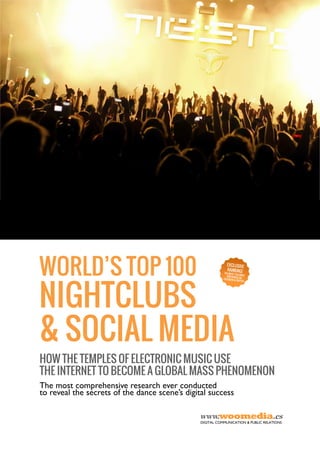 HOW THE TEMPLES OF ELECTRONIC MUSIC USE
THE INTERNET TO BECOME A GLOBAL MASS PHENOMENON
The most comprehensive research ever conducted
to reveal the secrets of the dance scene’s digital success
WORLD’S TOP 100WORLD’S TOP 100WORLD’S TOP 100WORLD’S TOP 100
NIGHTCLUBSNIGHTCLUBSNIGHTCLUBSNIGHTCLUBS
& SOCIAL MEDIA& SOCIAL MEDIA& SOCIAL MEDIA& SOCIAL MEDIA
www.woomedia.es
DIGITAL COMMUNICATION & PUBLIC RELATIONS
EXCLUSIVE
RANKING!THE MOST FOLLOWEDEDMVENUES ONFACEBOOK & TWITTER
 