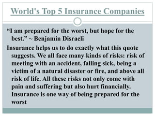 World's Top 5 Insurance Companies
“I am prepared for the worst, but hope for the
best.” ~ Benjamin Disraeli
Insurance helps us to do exactly what this quote
suggests. We all face many kinds of risks: risk of
meeting with an accident, falling sick, being a
victim of a natural disaster or fire, and above all
risk of life. All these risks not only come with
pain and suffering but also hurt financially.
Insurance is one way of being prepared for the
worst
 