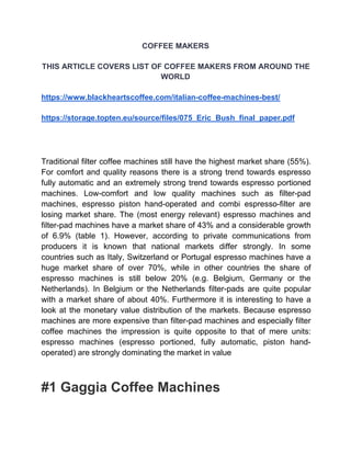 COFFEE MAKERS
THIS ARTICLE COVERS LIST OF COFFEE MAKERS FROM AROUND THE
WORLD
https://www.blackheartscoffee.com/italian-coffee-machines-best/
https://storage.topten.eu/source/files/075_Eric_Bush_final_paper.pdf
Traditional filter coffee machines still have the highest market share (55%).
For comfort and quality reasons there is a strong trend towards espresso
fully automatic and an extremely strong trend towards espresso portioned
machines. Low-comfort and low quality machines such as filter-pad
machines, espresso piston hand-operated and combi espresso-filter are
losing market share. The (most energy relevant) espresso machines and
filter-pad machines have a market share of 43% and a considerable growth
of 6.9% (table 1). However, according to private communications from
producers it is known that national markets differ strongly. In some
countries such as Italy, Switzerland or Portugal espresso machines have a
huge market share of over 70%, while in other countries the share of
espresso machines is still below 20% (e.g. Belgium, Germany or the
Netherlands). In Belgium or the Netherlands filter-pads are quite popular
with a market share of about 40%. Furthermore it is interesting to have a
look at the monetary value distribution of the markets. Because espresso
machines are more expensive than filter-pad machines and especially filter
coffee machines the impression is quite opposite to that of mere units:
espresso machines (espresso portioned, fully automatic, piston hand-
operated) are strongly dominating the market in value
#1 Gaggia Coffee Machines
 