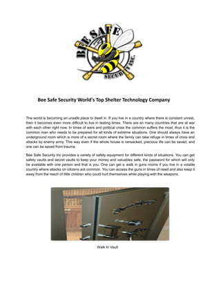 Bee Safe Security World's Top Shelter Technology Company
The world is becoming an unsafe place to dwell in. If you live in a country where there is constant unrest,
then it becomes even more difficult to live in testing times. There are so many countries that are at war
with each other right now. In times of wars and political crisis the common suffers the most, thus it is the
common man who needs to be prepared for all kinds of extreme situations. One should always have an
underground room which is more of a secret room where the family can take refuge in times of crisis and
attacks by enemy army. This way even if the whole house is ransacked, precious life can be saved, and
one can be saved from trauma.
Bee Safe Security Inc provides a variety of safety equipment for different kinds of situations. You can get
safety vaults and secret vaults to keep your money and valuables safe, the password for which will only
be available with one person and that is you. One can get a walk in guns rooms if you live in a volatile
country where attacks on citizens are common. You can access the guns in times of need and also keep it
away from the reach of little children who could hurt themselves while playing with the weapons.
Walk In Vault
 