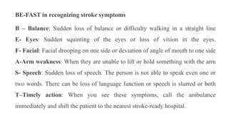 BE-FAST in recognizing stroke symptoms
B – Balance: Sudden loss of balance or difficulty walking in a straight line
E- Eyes: Sudden squinting of the eyes or loss of vision in the eyes.
F- Facial: Facial drooping on one side or deviation of angle of mouth to one side
A-Arm weakness: When they are unable to lift or hold something with the arm
S- Speech: Sudden loss of speech. The person is not able to speak even one or
two words. There can be loss of language function or speech is slurred or both
T–Timely action: When you see these symptoms, call the ambulance
immediately and shift the patient to the nearest stroke-ready hospital.
 