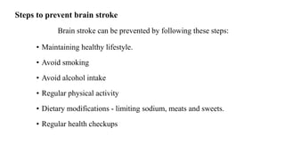 Steps to prevent brain stroke
Brain stroke can be prevented by following these steps:
• Maintaining healthy lifestyle.
• Avoid smoking
• Avoid alcohol intake
• Regular physical activity
• Dietary modifications - limiting sodium, meats and sweets.
• Regular health checkups
 