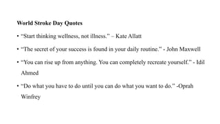 World Stroke Day Quotes
• “Start thinking wellness, not illness.” – Kate Allatt
• “The secret of your success is found in your daily routine.” - John Maxwell
• “You can rise up from anything. You can completely recreate yourself.” - Idil
Ahmed
• “Do what you have to do until you can do what you want to do.” -Oprah
Winfrey
 