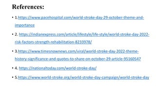 References:
• 1.https://www.pacehospital.com/world-stroke-day-29-october-theme-and-
importance
• 2. https://indianexpress.com/article/lifestyle/life-style/world-stroke-day-2022-
risk-factors-strength-rehabilitation-8233978/
• 3.https://www.timesnownews.com/viral/world-stroke-day-2022-theme-
history-significance-and-quotes-to-share-on-october-29-article-95160547
• 4. https://nationaltoday.com/world-stroke-day/
• 5.https://www.world-stroke.org/world-stroke-day-campaign/world-stroke-day
 