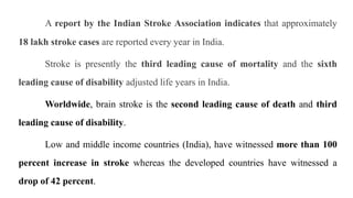 A report by the Indian Stroke Association indicates that approximately
18 lakh stroke cases are reported every year in India.
Stroke is presently the third leading cause of mortality and the sixth
leading cause of disability adjusted life years in India.
Worldwide, brain stroke is the second leading cause of death and third
leading cause of disability.
Low and middle income countries (India), have witnessed more than 100
percent increase in stroke whereas the developed countries have witnessed a
drop of 42 percent.
 
