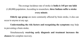 The average incidence rate of stroke in India is 145 per one lakh
(1,00,000) population. According to researchers, three Indians suffer a stroke
every minute.
Elderly age group are more commonly affected by brain stroke, it also can
occur to anyone at any age.
Understanding the risk factors and recognizing the symptoms may help
in preventing a brain stroke.
Simultaneously receiving early diagnosis and treatment increases the
chances for complete recovery.
 