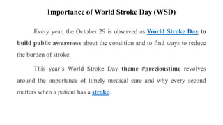 Importance of World Stroke Day (WSD)
Every year, the October 29 is observed as World Stroke Day to
build public awareness about the condition and to find ways to reduce
the burden of stroke.
This year’s World Stroke Day theme #precioustime revolves
around the importance of timely medical care and why every second
matters when a patient has a stroke.
 