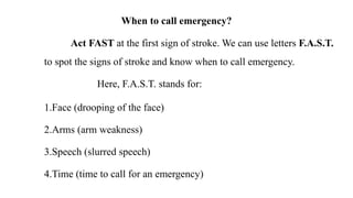When to call emergency?
Act FAST at the first sign of stroke. We can use letters F.A.S.T.
to spot the signs of stroke and know when to call emergency.
Here, F.A.S.T. stands for:
1.Face (drooping of the face)
2.Arms (arm weakness)
3.Speech (slurred speech)
4.Time (time to call for an emergency)
 