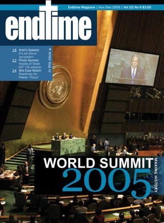 end ime
                                     Endtime Magazine | Nov/Dec 2005 | Vol 15/No 6 $3.00




18 Ariel’s Speech       †
   It’s all about
                     in this issue

   Jerusalem
22 Photo Spread:
   Heads of State
   60th UN session
24 Mid East Watch
   Roadmap for
   Peace “Piece”




                                     2005
                     World SUMMit
                                                                                           MAKING HISTORY
 
