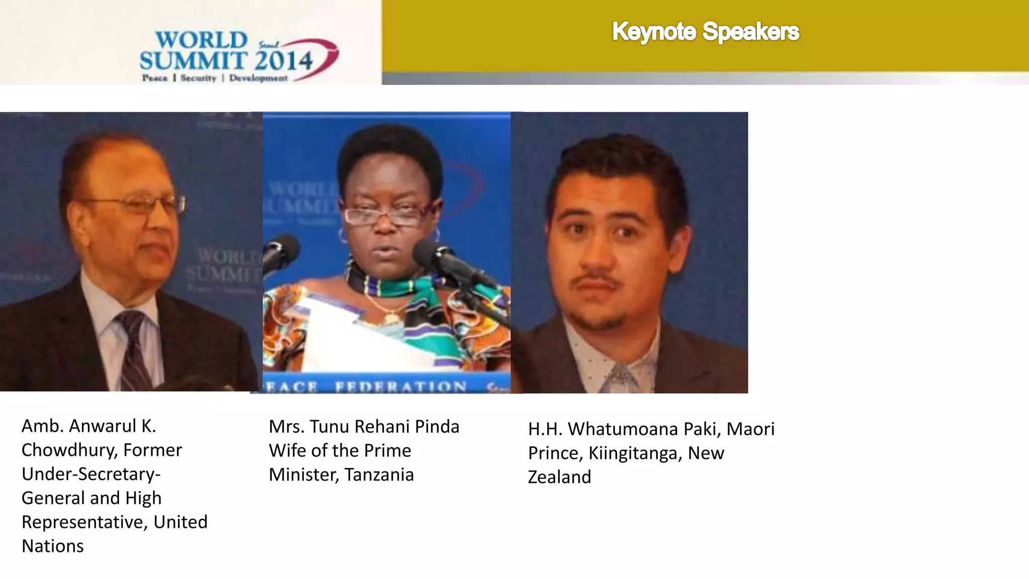 Amb. Anwarul K.
Chowdhury, Former
Under-Secretary-
General and High
Representative, United
Nations
Mrs. Tunu Rehani Pinda
Wife of the Prime
Minister, Tanzania
H.H. Whatumoana Paki,
Maori Prince, Kiingitanga,
New Zealand
Hon. Orrin Hatch
Senator, USA (video
message)