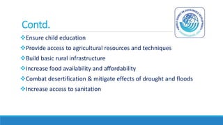 Contd.
Ensure child education
Provide access to agricultural resources and techniques
Build basic rural infrastructure
Increase food availability and affordability
Combat desertification & mitigate effects of drought and floods
Increase access to sanitation
 