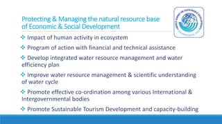 Protecting & Managing the natural resource base
of Economic & Social Development
 Impact of human activity in ecosystem
 Program of action with financial and technical assistance
 Develop integrated water resource management and water
efficiency plan
 Improve water resource management & scientific understanding
of water cycle
 Promote effective co-ordination among various International &
Intergovernmental bodies
 Promote Sustainable Tourism Development and capacity-building
 