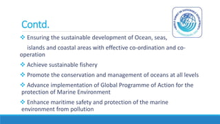 Contd.
 Ensuring the sustainable development of Ocean, seas,
islands and coastal areas with effective co-ordination and co-
operation
 Achieve sustainable fishery
 Promote the conservation and management of oceans at all levels
 Advance implementation of Global Programme of Action for the
protection of Marine Environment
 Enhance maritime safety and protection of the marine
environment from pollution
 