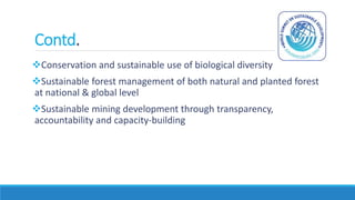 Contd.
Conservation and sustainable use of biological diversity
Sustainable forest management of both natural and planted forest
at national & global level
Sustainable mining development through transparency,
accountability and capacity-building
 