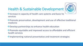 Health & Sustainable Development
Increase in capacity of health care systems and basic health
services
Promote preservation, development and use of effective traditional
medicine
Develop partnerships to enhance health education
Promote equitable and improved access to affordable and efficient
health services
Implementing national preventative and treatment strategies
 