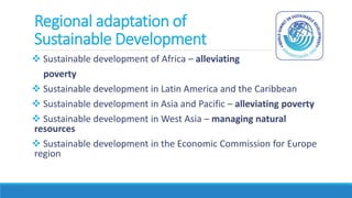 Regional adaptation of
Sustainable Development
 Sustainable development of Africa – alleviating
poverty
 Sustainable development in Latin America and the Caribbean
 Sustainable development in Asia and Pacific – alleviating poverty
 Sustainable development in West Asia – managing natural
resources
 Sustainable development in the Economic Commission for Europe
region
 