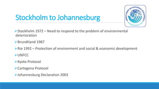 Stockholm to Johannesburg
Stockholm 1972 – Need to respond to the problem of environmental
deterioration
Brundtland 1987
Rio 1992 – Protection of environment and social & economic development
UNFCC
Kyoto Protocol
Cartegena Protocol
Johannesburg Declaration 2002
 