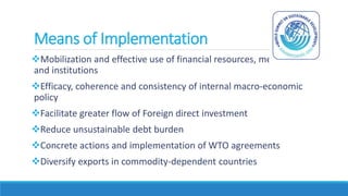 Means of Implementation
Mobilization and effective use of financial resources, mechanisms
and institutions
Efficacy, coherence and consistency of internal macro-economic
policy
Facilitate greater flow of Foreign direct investment
Reduce unsustainable debt burden
Concrete actions and implementation of WTO agreements
Diversify exports in commodity-dependent countries
 
