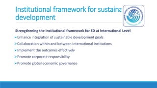 Institutional framework for sustainable
development
Strengthening the Institutional framework for SD at International Level
Enhance integration of sustainable development goals
Collaboration within and between International institutions
Implement the outcomes effectively
Promote corporate responsibility
Promote global economic governance
 