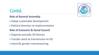 Contd.
Role of General Assembly
Adopt sustainable development
Political direction to implementation
Role of Economic & Social Council
Organize periodic SD themes
Transfer work to Commission on SD
Intensify gender mainstreaming
 