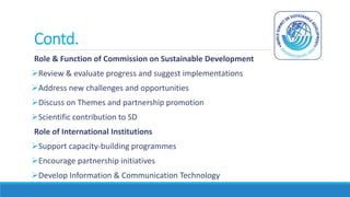 Contd.
Role & Function of Commission on Sustainable Development
Review & evaluate progress and suggest implementations
Address new challenges and opportunities
Discuss on Themes and partnership promotion
Scientific contribution to SD
Role of International Institutions
Support capacity-building programmes
Encourage partnership initiatives
Develop Information & Communication Technology
 