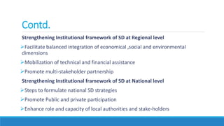 Contd.
Strengthening Institutional framework of SD at Regional level
Facilitate balanced integration of economical ,social and environmental
dimensions
Mobilization of technical and financial assistance
Promote multi-stakeholder partnership
Strengthening Institutional framework of SD at National level
Steps to formulate national SD strategies
Promote Public and private participation
Enhance role and capacity of local authorities and stake-holders
 