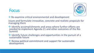Focus
 Re-examine critical environmental and development
issues and formulate innovative, concrete and realistic proposals for
managing them
 Identify accomplishments and areas where further efforts are
needed to implement Agenda 21 and other outcomes of the Rio
Summit
 Identify future challenges and opportunities in the pursuit of a
sustainable future
 Renew political commitment and support for sustainable
development
 