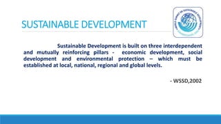 SUSTAINABLE DEVELOPMENT
Sustainable Development is built on three interdependent
and mutually reinforcing pillars - economic development, social
development and environmental protection – which must be
established at local, national, regional and global levels.
- WSSD,2002
 