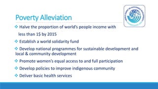 Poverty Alleviation
 Halve the proportion of world’s people income with
less than 1$ by 2015
 Establish a world solidarity fund
 Develop national programmes for sustainable development and
local & community development
 Promote women’s equal access to and full participation
 Develop policies to improve indigenous community
 Deliver basic health services
 
